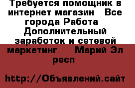 Требуется помощник в интернет-магазин - Все города Работа » Дополнительный заработок и сетевой маркетинг   . Марий Эл респ.